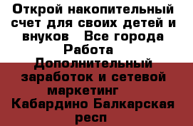 Открой накопительный счет для своих детей и внуков - Все города Работа » Дополнительный заработок и сетевой маркетинг   . Кабардино-Балкарская респ.